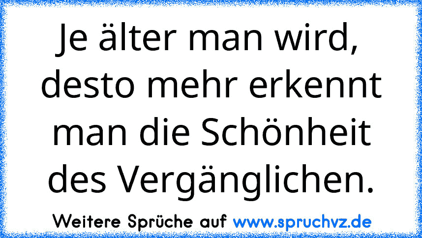 Je älter man wird, desto mehr erkennt man die Schönheit des Vergänglichen.