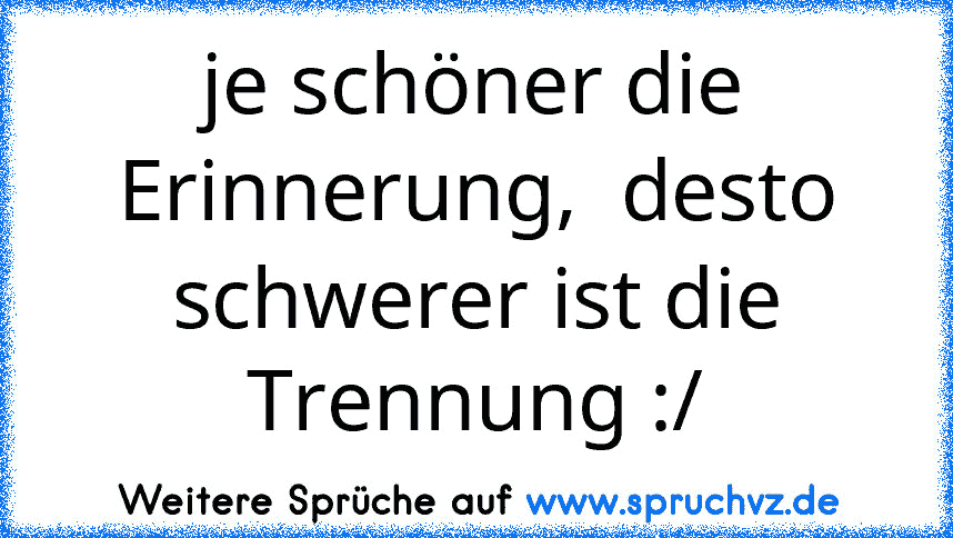 je schöner die Erinnerung,  desto schwerer ist die Trennung :/