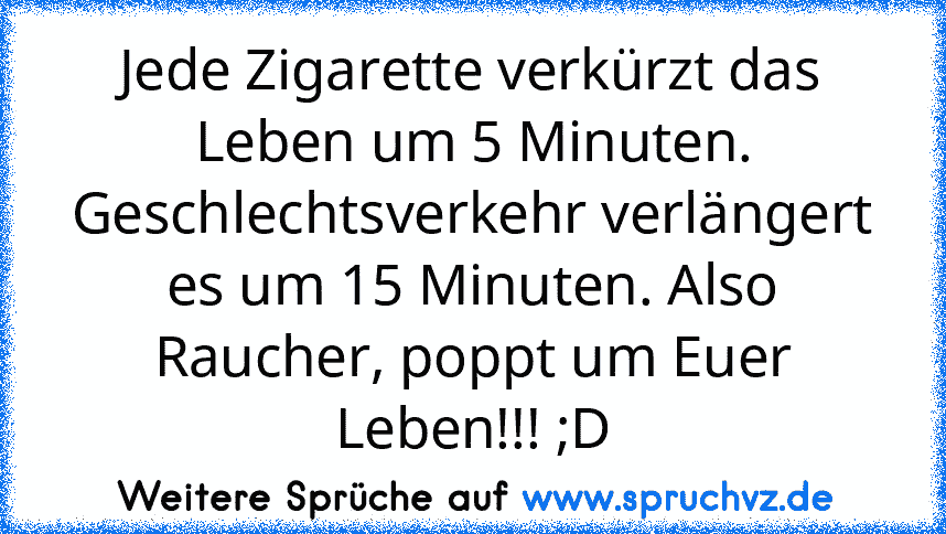 Jede Zigarette verkürzt das Leben um 5 Minuten. Geschlechtsverkehr verlängert es um 15 Minuten. Also Raucher, poppt um Euer Leben!!! ;D