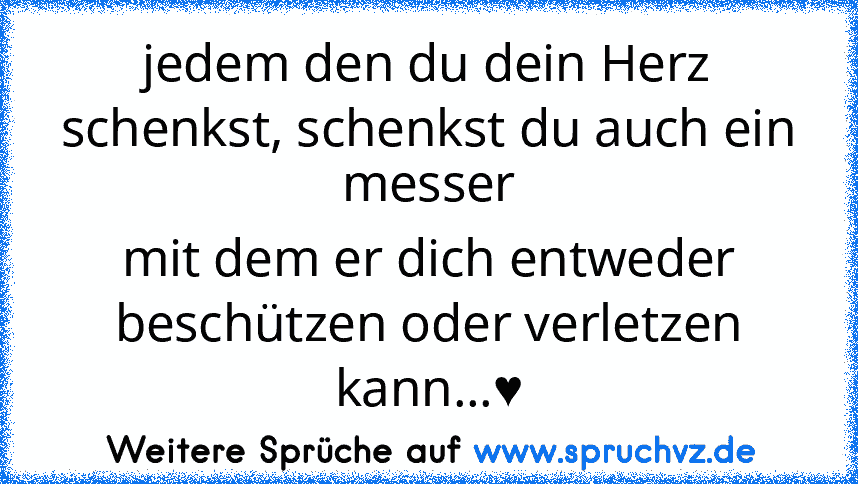 jedem den du dein Herz schenkst, schenkst du auch ein messer
mit dem er dich entweder beschützen oder verletzen kann...♥