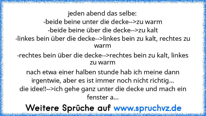 jeden abend das selbe:
-beide beine unter die decke-->zu warm
-beide beine über die decke-->zu kalt
-linkes bein über die decke-->linkes bein zu kalt, rechtes zu warm
-rechtes bein über die decke-->rechtes bein zu kalt, linkes zu warm
nach etwa einer halben stunde hab ich meine dann irgentwie, aber es ist immer noch nicht richtig...
die idee!!-->ich gehe ganz unter die decke und mach ein fenste...