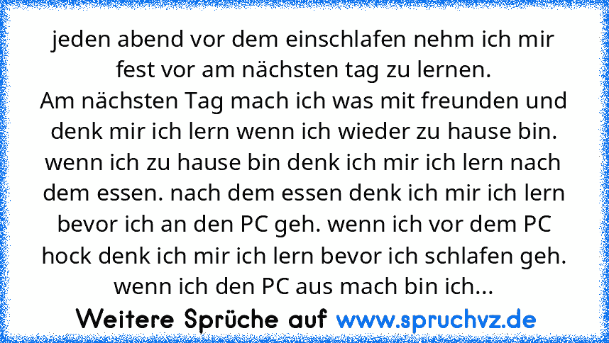 jeden abend vor dem einschlafen nehm ich mir fest vor am nächsten tag zu lernen.
Am nächsten Tag mach ich was mit freunden und denk mir ich lern wenn ich wieder zu hause bin. wenn ich zu hause bin denk ich mir ich lern nach dem essen. nach dem essen denk ich mir ich lern bevor ich an den PC geh. wenn ich vor dem PC hock denk ich mir ich lern bevor ich schlafen geh. wenn ich den PC aus mach bin ...