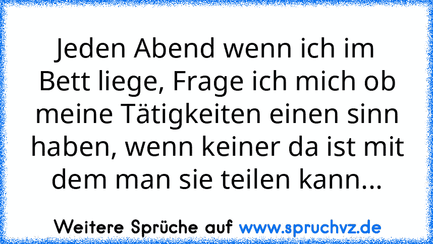 Jeden Abend wenn ich im Bett liege, Frage ich mich ob meine Tätigkeiten einen sinn haben, wenn keiner da ist mit dem man sie teilen kann...