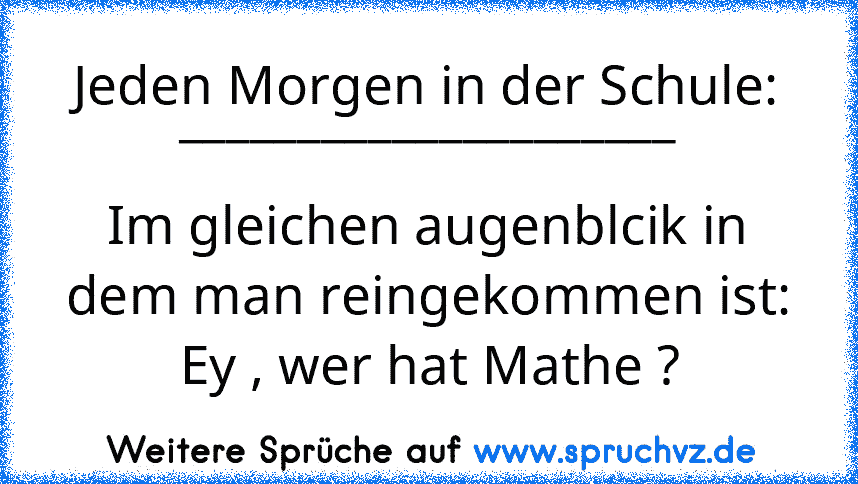 Jeden Morgen in der Schule:
_____________________
Im gleichen augenblcik in dem man reingekommen ist:
Ey , wer hat Mathe ?