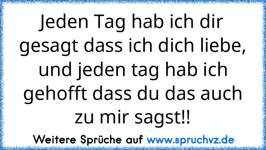 Jeden Tag hab ich dir gesagt dass ich dich liebe, und jeden tag hab ich gehofft dass du das auch zu mir sagst!!