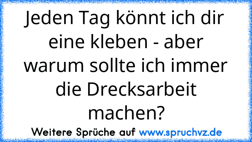 Jeden Tag könnt ich dir eine kleben - aber warum sollte ich immer die Drecksarbeit machen?