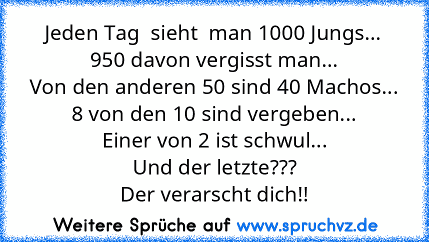 Jeden Tag  sieht  man 1000 Jungs...
950 davon vergisst man...
Von den anderen 50 sind 40 Machos...
8 von den 10 sind vergeben...
Einer von 2 ist schwul...
Und der letzte???
Der verarscht dich!!