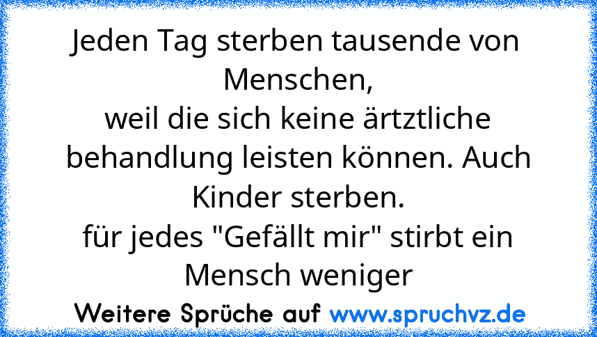 Jeden Tag sterben tausende von Menschen,
weil die sich keine ärtztliche behandlung leisten können. Auch Kinder sterben.
für jedes "Gefällt mir" stirbt ein Mensch weniger