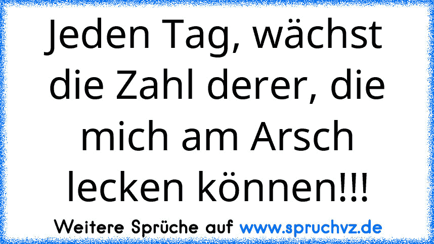 Jeden Tag, wächst die Zahl derer, die mich am Arsch lecken können!!!