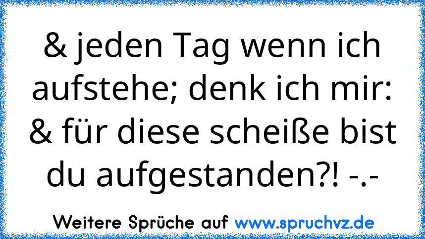 & jeden Tag wenn ich aufstehe; denk ich mir: & für diese scheiße bist du aufgestanden?! -.-