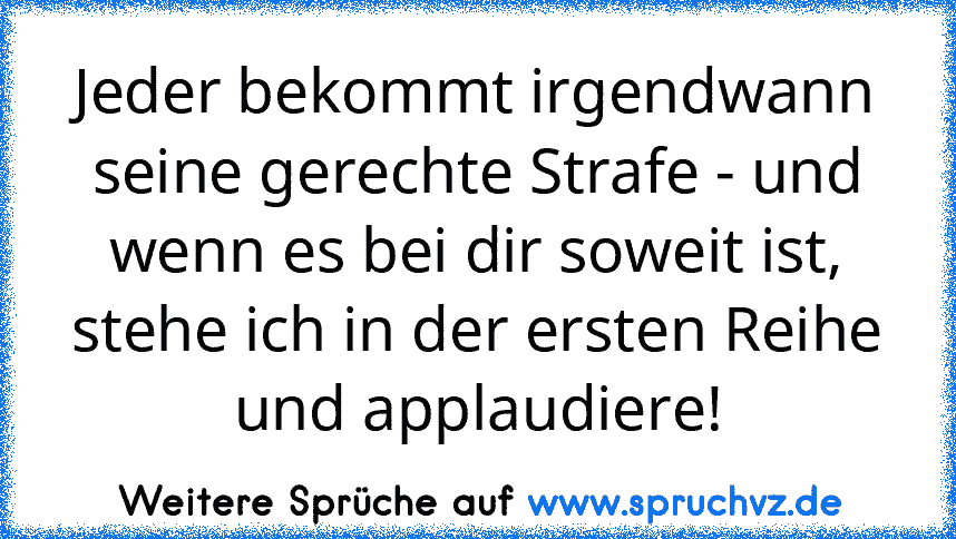 Jeder bekommt irgendwann seine gerechte Strafe - und wenn es bei dir soweit ist, stehe ich in der ersten Reihe und applaudiere!