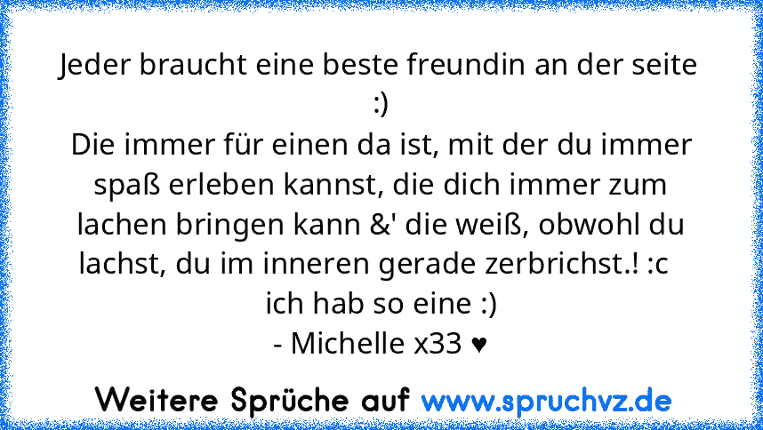 Jeder braucht eine beste freundin an der seite :)
Die immer für einen da ist, mit der du immer spaß erleben kannst, die dich immer zum lachen bringen kann &' die weiß, obwohl du lachst, du im inneren gerade zerbrichst.! :c  
ich hab so eine :)
- Michelle x33 ♥