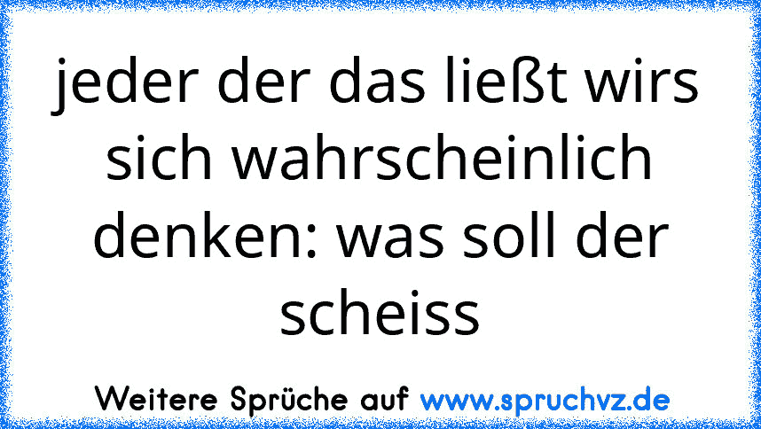 jeder der das ließt wirs sich wahrscheinlich denken: was soll der scheiss