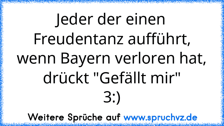 Jeder der einen Freudentanz aufführt, wenn Bayern verloren hat,
drückt "Gefällt mir"
3:)