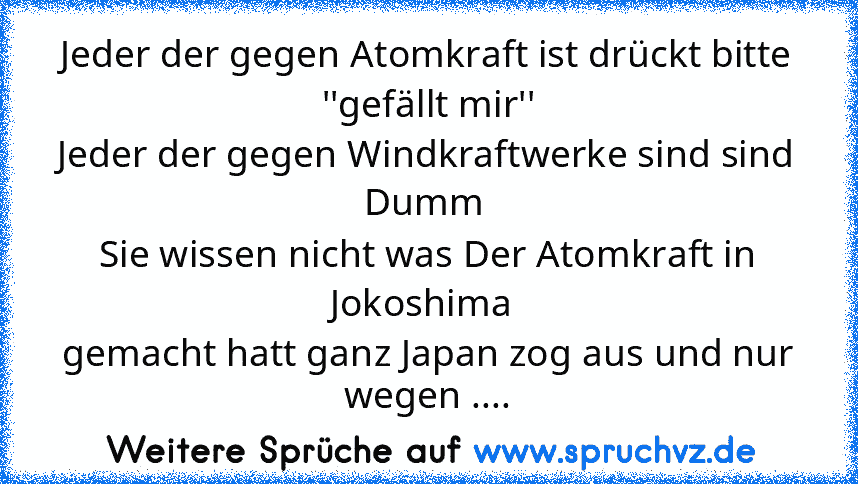 Jeder der gegen Atomkraft ist drückt bitte ''gefällt mir''
Jeder der gegen Windkraftwerke sind sind Dumm 
Sie wissen nicht was Der Atomkraft in Jokoshima 
gemacht hatt ganz Japan zog aus und nur wegen ....