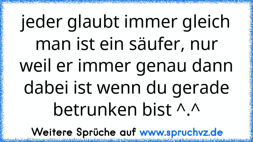 jeder glaubt immer gleich man ist ein säufer, nur weil er immer genau dann dabei ist wenn du gerade betrunken bist ^.^