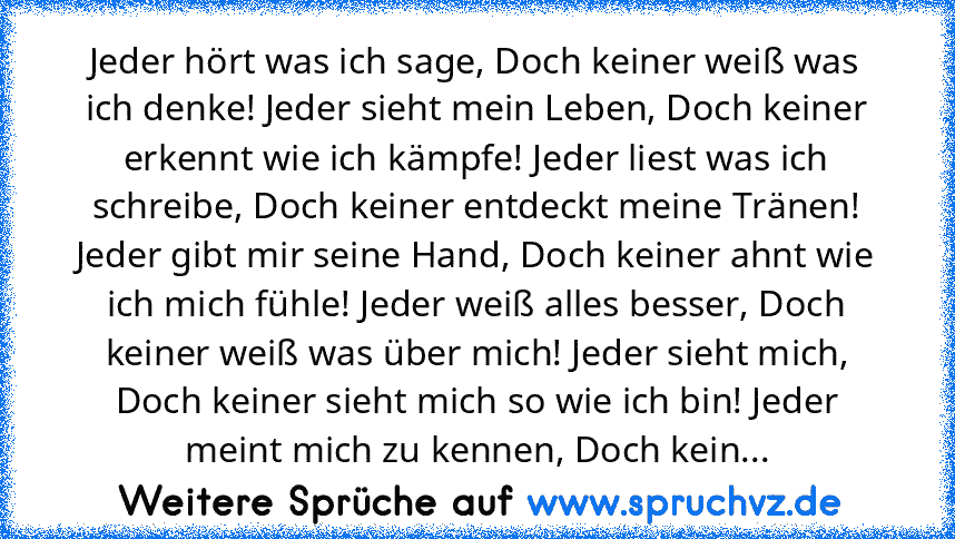 Jeder hört was ich sage, Doch keiner weiß was ich denke! Jeder sieht mein Leben, Doch keiner erkennt wie ich kämpfe! Jeder liest was ich schreibe, Doch keiner entdeckt meine Tränen! Jeder gibt mir seine Hand, Doch keiner ahnt wie ich mich fühle! Jeder weiß alles besser, Doch keiner weiß was über mich! Jeder sieht mich, Doch keiner sieht mich so wie ich bin! Jeder meint mich zu kennen, Doch keiner ...