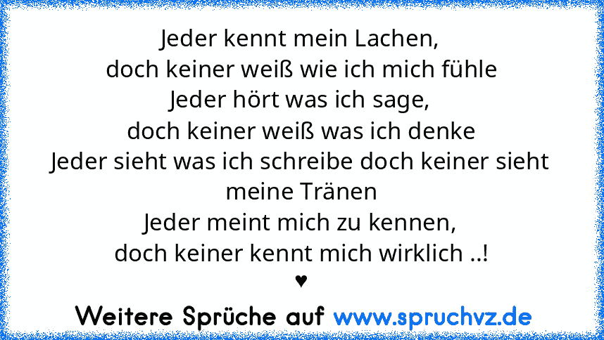 Jeder kennt mein Lachen,
doch keiner weiß wie ich mich fühle
Jeder hört was ich sage,
doch keiner weiß was ich denke
Jeder sieht was ich schreibe doch keiner sieht meine Tränen
Jeder meint mich zu kennen,
doch keiner kennt mich wirklich ..!
♥