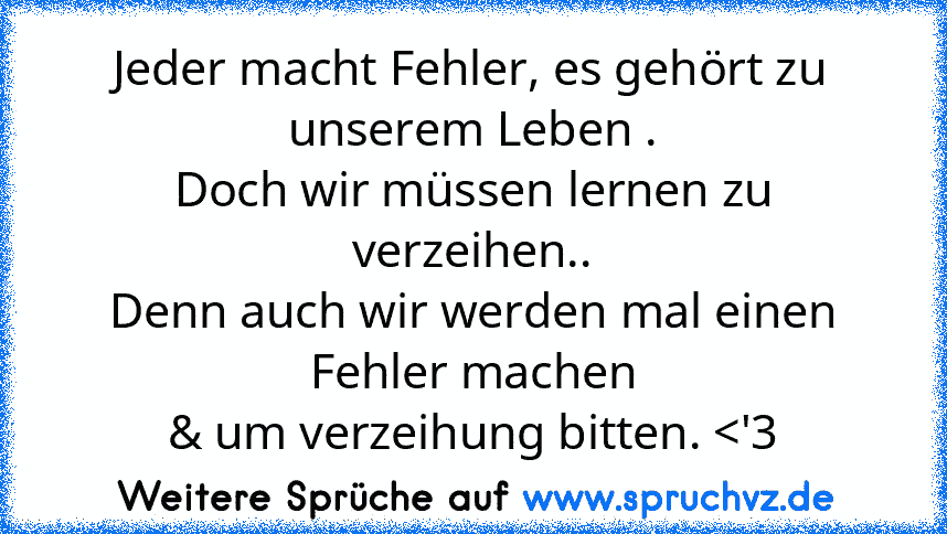 Jeder macht Fehler, es gehört zu unserem Leben .
Doch wir müssen lernen zu verzeihen..
Denn auch wir werden mal einen Fehler machen
& um verzeihung bitten. 