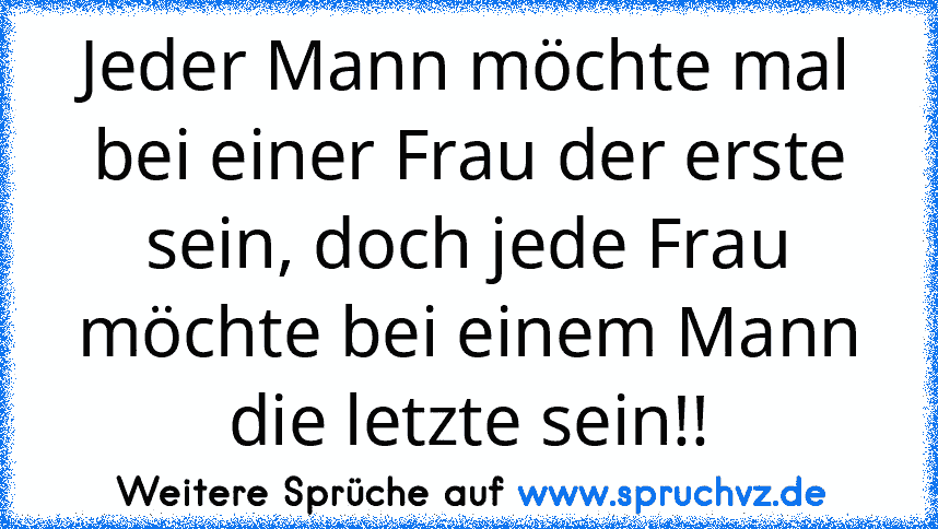 Jeder Mann möchte mal bei einer Frau der erste sein, doch jede Frau möchte bei einem Mann die letzte sein!!