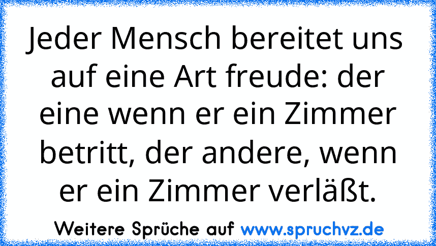 Jeder Mensch bereitet uns auf eine Art freude: der eine wenn er ein Zimmer betritt, der andere, wenn er ein Zimmer verläßt.