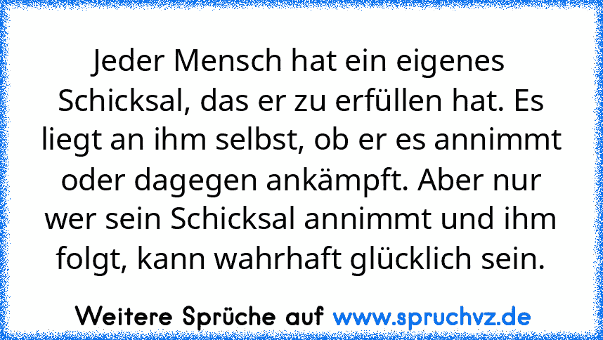 Jeder Mensch hat ein eigenes Schicksal, das er zu erfüllen hat. Es liegt an ihm selbst, ob er es annimmt oder dagegen ankämpft. Aber nur wer sein Schicksal annimmt und ihm folgt, kann wahrhaft glücklich sein.