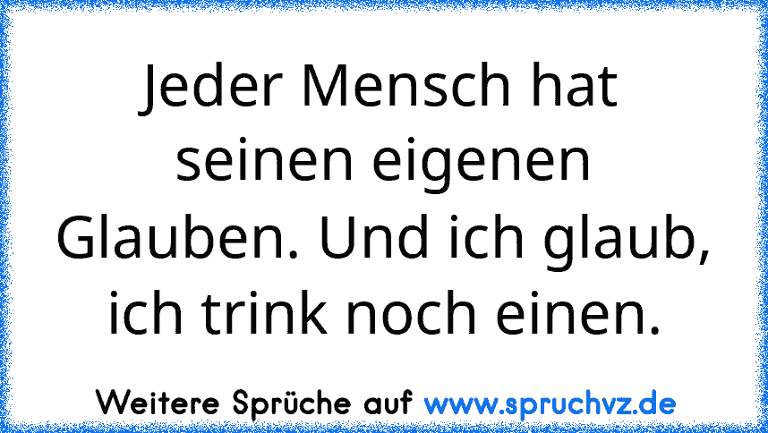 Jeder Mensch hat seinen eigenen Glauben. Und ich glaub, ich trink noch einen.