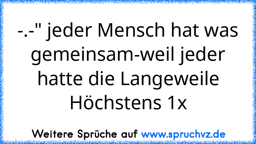 -.-" jeder Mensch hat was gemeinsam-weil jeder hatte die Langeweile Höchstens 1x