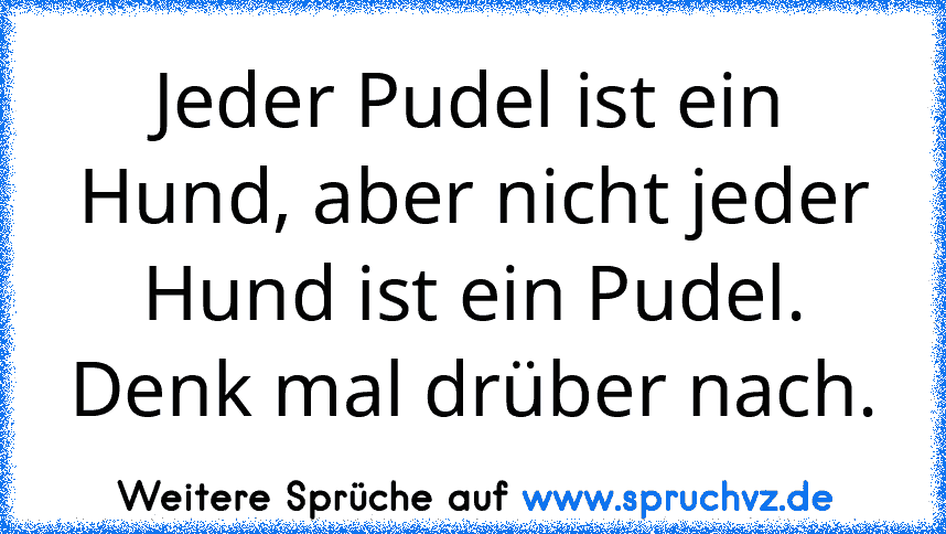 Jeder Pudel ist ein Hund, aber nicht jeder Hund ist ein Pudel. Denk mal drüber nach.