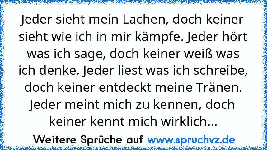 Jeder sieht mein Lachen, doch keiner sieht wie ich in mir kämpfe. Jeder hört was ich sage, doch keiner weiß was ich denke. Jeder liest was ich schreibe, doch keiner entdeckt meine Tränen. Jeder meint mich zu kennen, doch keiner kennt mich wirklich...