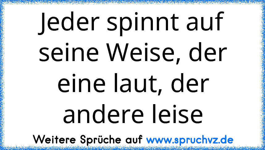 Jeder spinnt auf seine Weise, der eine laut, der andere leise