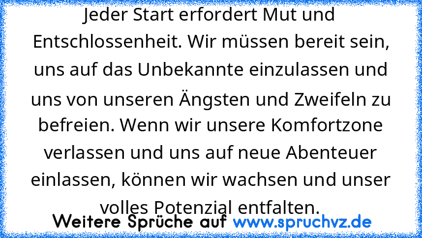 Jeder Start erfordert Mut und Entschlossenheit. Wir müssen bereit sein, uns auf das Unbekannte einzulassen und uns von unseren Ängsten und Zweifeln zu befreien. Wenn wir unsere Komfortzone verlassen und uns auf neue Abenteuer einlassen, können wir wachsen und unser volles Potenzial entfalten.