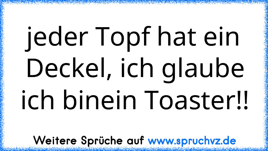 jeder Topf hat ein Deckel, ich glaube ich binein Toaster!!