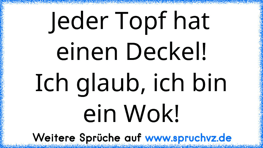 Jeder Topf hat einen Deckel!
Ich glaub, ich bin ein Wok!