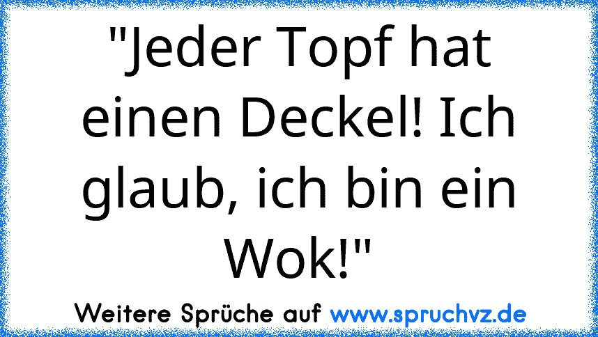 "Jeder Topf hat einen Deckel! Ich glaub, ich bin ein Wok!"