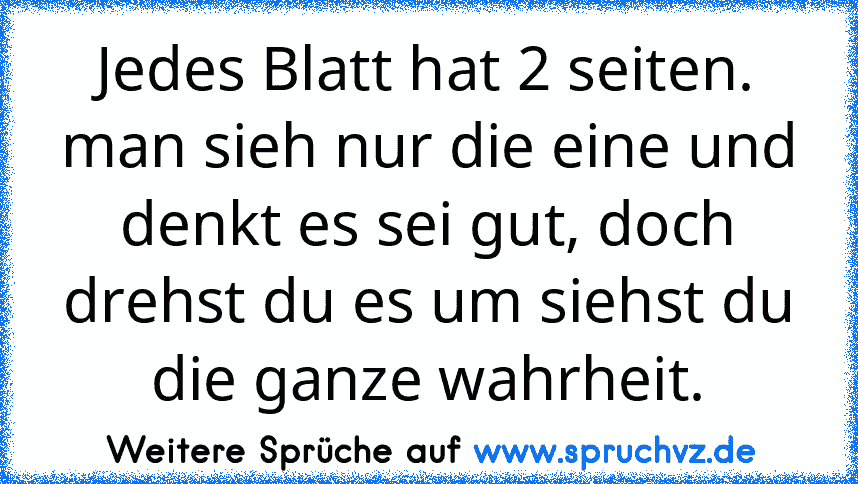 Jedes Blatt hat 2 seiten. man sieh nur die eine und denkt es sei gut, doch drehst du es um siehst du die ganze wahrheit.