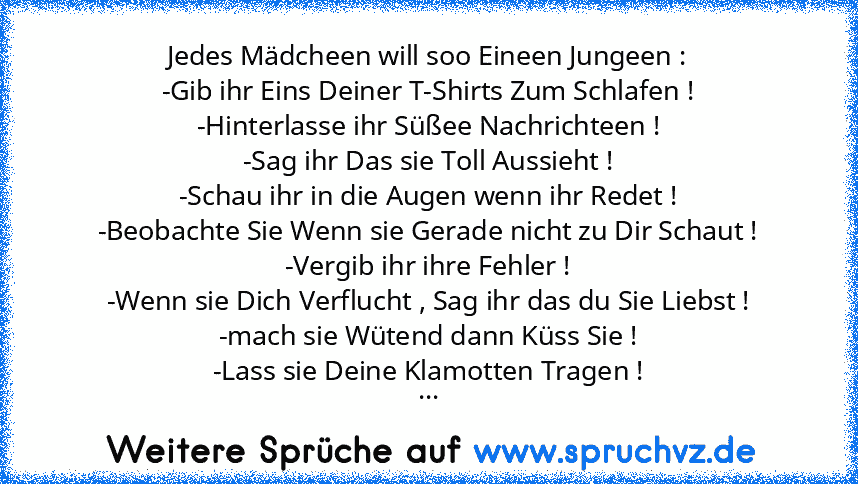 Jedes Mädcheen will soo Eineen Jungeen :
-Gib ihr Eins Deiner T-Shirts Zum Schlafen !
-Hinterlasse ihr Süßee Nachrichteen !
-Sag ihr Das sie Toll Aussieht !
-Schau ihr in die Augen wenn ihr Redet !
-Beobachte Sie Wenn sie Gerade nicht zu Dir Schaut !
-Vergib ihr ihre Fehler !
-Wenn sie Dich Verflucht , Sag ihr das du Sie Liebst !
-mach sie Wütend dann Küss Sie !
-Lass sie Deine Klamotten Tragen...