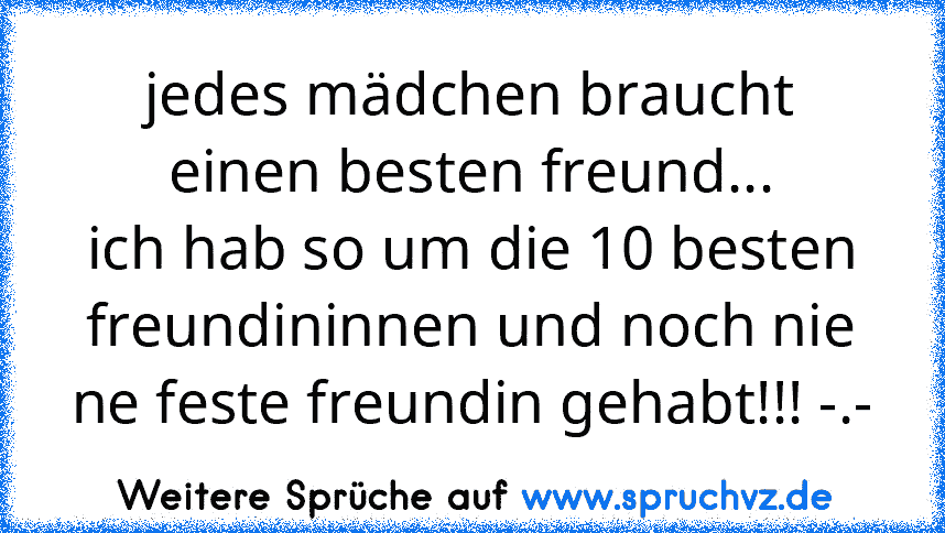 jedes mädchen braucht einen besten freund...
ich hab so um die 10 besten freundininnen und noch nie ne feste freundin gehabt!!! -.-