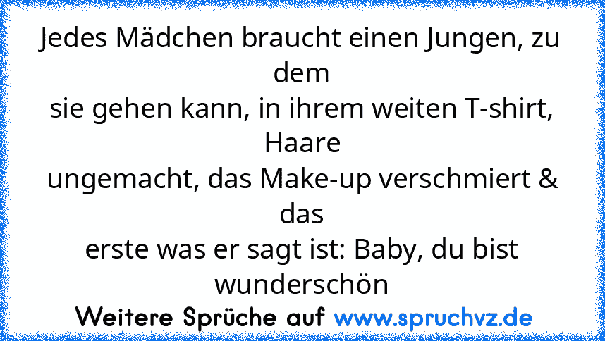 Jedes Mädchen braucht einen Jungen, zu dem
sie gehen kann, in ihrem weiten T-shirt, Haare
ungemacht, das Make-up verschmiert & das
erste was er sagt ist: Baby, du bist wunderschön