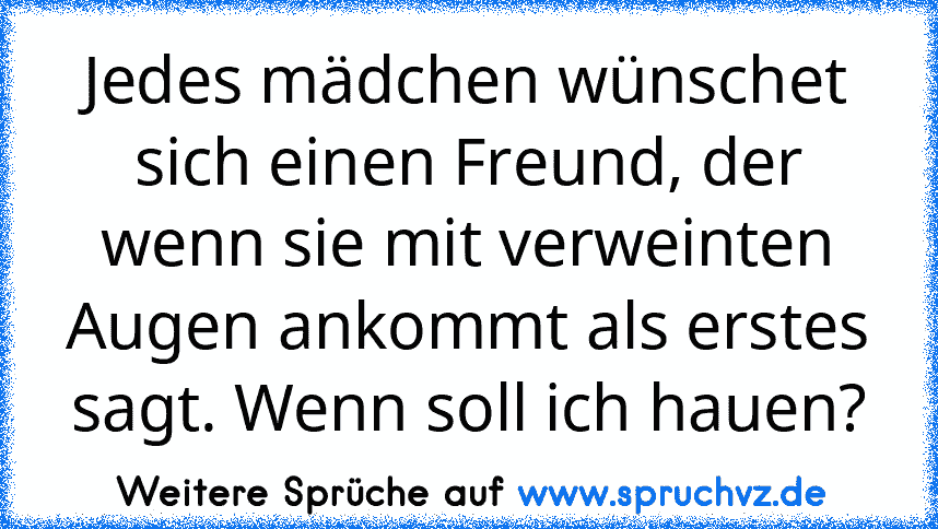 Jedes mädchen wünschet sich einen Freund, der wenn sie mit verweinten Augen ankommt als erstes sagt. Wenn soll ich hauen?