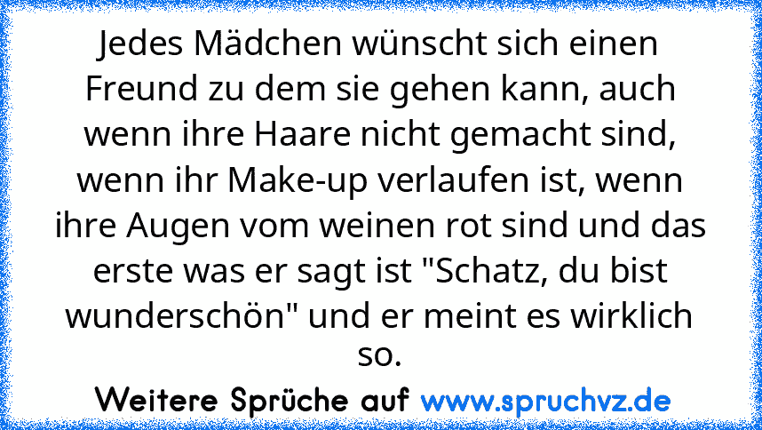 Jedes Mädchen wünscht sich einen Freund zu dem sie gehen kann, auch wenn ihre Haare nicht gemacht sind, wenn ihr Make-up verlaufen ist, wenn ihre Augen vom weinen rot sind und das erste was er sagt ist "Schatz, du bist wunderschön" und er meint es wirklich so.