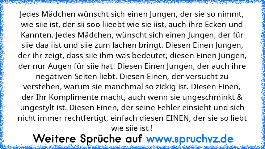 Jedes Mädchen wünscht sich einen Jungen, der sie so nimmt, wie siie ist, der sii soo liieebt wie sie iist, auch ihre Ecken und Kannten. Jedes Mädchen, wünscht sich einen Jungen, der für siie daa iist und siie zum lachen bringt. Diesen Einen Jungen, der ihr zeigt, dass siie ihm was bedeutet, diesen Einen Jungen, der nur Augen für siie hat. Diesen Einen Jungen, der auch ihre negativen Seiten lieb...