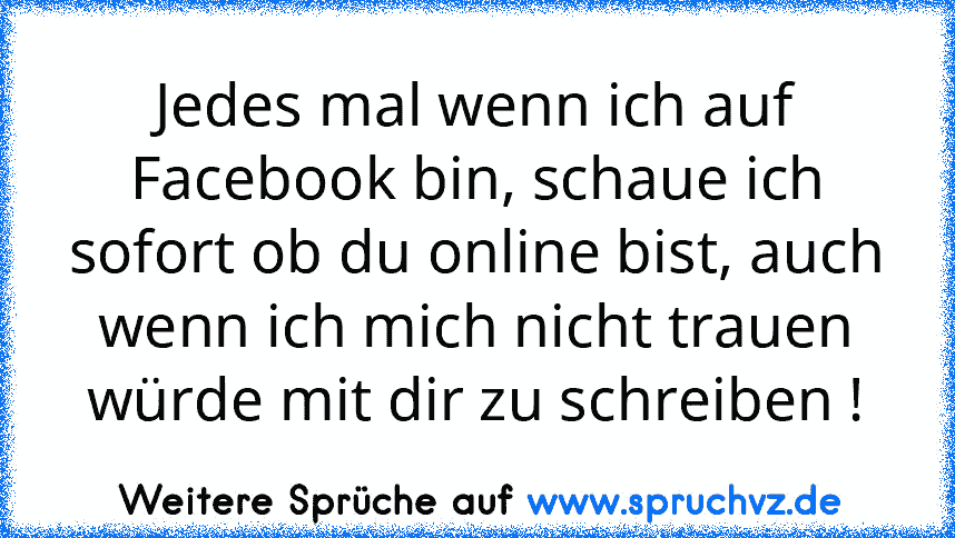 Jedes mal wenn ich auf Facebook bin, schaue ich sofort ob du online bist, auch wenn ich mich nicht trauen würde mit dir zu schreiben !