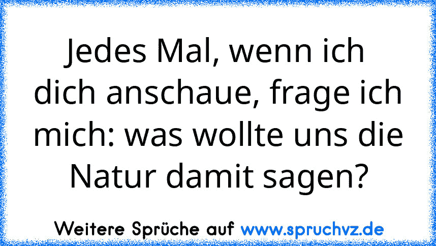 Jedes Mal, wenn ich dich anschaue, frage ich mich: was wollte uns die Natur damit sagen?