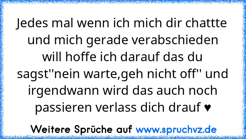 Jedes mal wenn ich mich dir chattte und mich gerade verabschieden will hoffe ich darauf das du sagst''nein warte,geh nicht off'' und irgendwann wird das auch noch passieren verlass dich drauf ♥