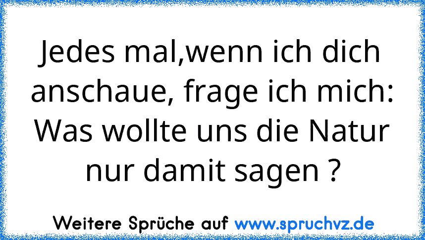 Jedes mal,wenn ich dich anschaue, frage ich mich:
Was wollte uns die Natur nur damit sagen ?