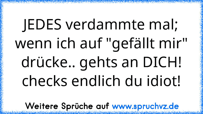 JEDES verdammte mal; wenn ich auf "gefällt mir" drücke.. gehts an DICH! checks endlich du idiot!