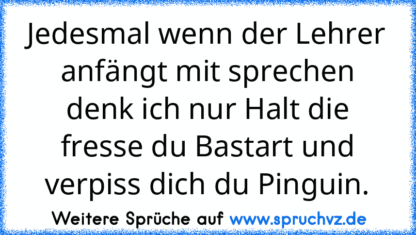 Jedesmal wenn der Lehrer anfängt mit sprechen denk ich nur Halt die fresse du Bastart und verpiss dich du Pinguin.