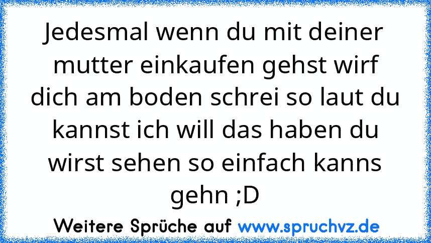 Jedesmal wenn du mit deiner mutter einkaufen gehst wirf dich am boden schrei so laut du kannst ich will das haben du wirst sehen so einfach kanns gehn ;D