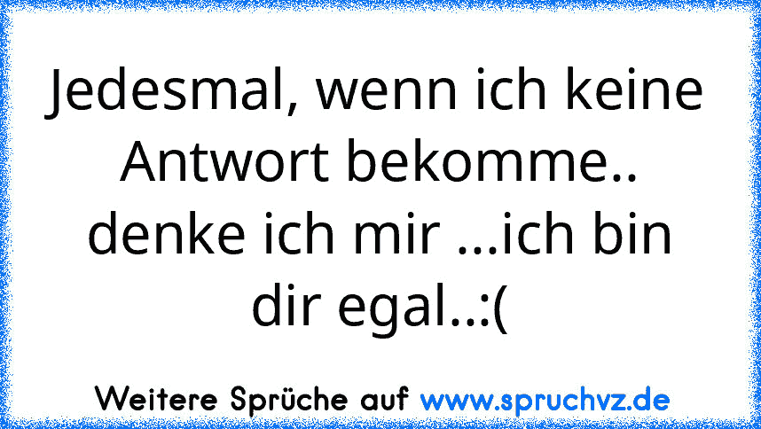 Jedesmal, wenn ich keine Antwort bekomme..
denke ich mir ...ich bin dir egal..:(